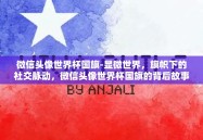 微信头像世界杯国旗-显微世界，旗帜下的社交脉动，微信头像世界杯国旗的背后故事