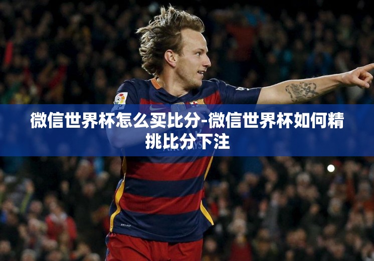 微信世界杯怎么买比分-微信世界杯如何精挑比分下注