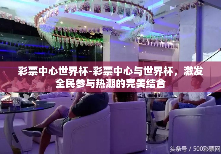 彩票中心世界杯-彩票中心与世界杯，激发全民参与热潮的完美结合